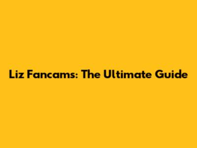 Liz Fancams: The Ultimate Guide