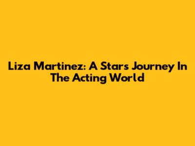 Liza Martinez: A Star's Journey In The Acting World