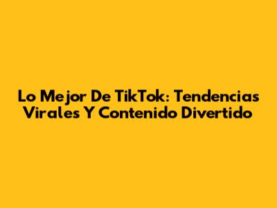 Lo Mejor De TikTok: Tendencias Virales Y Contenido Divertido