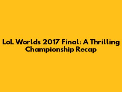 LoL Worlds 2017 Final: A Thrilling Championship Recap
