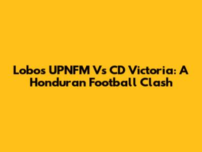 Lobos UPNFM Vs CD Victoria: A Honduran Football Clash