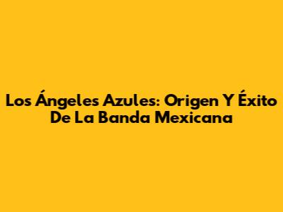 Los Ángeles Azules: Origen Y Éxito De La Banda Mexicana