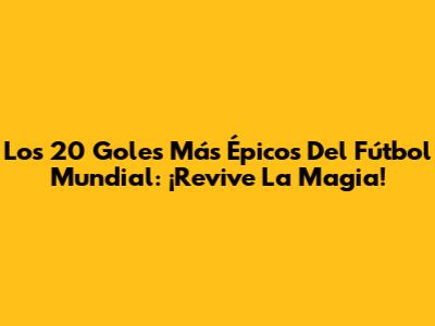 Los 20 Goles Más Épicos Del Fútbol Mundial: ¡Revive La Magia!