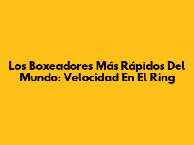 Los Boxeadores Más Rápidos Del Mundo: Velocidad En El Ring