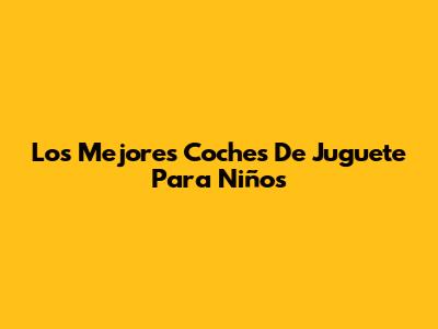 Los Mejores Coches De Juguete Para Niños