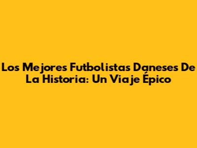 Los Mejores Futbolistas Daneses De La Historia: Un Viaje Épico