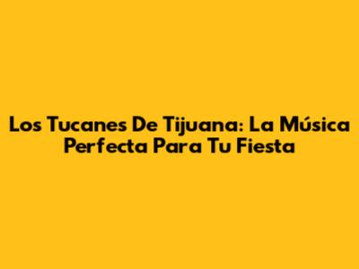 Los Tucanes De Tijuana: La Música Perfecta Para Tu Fiesta