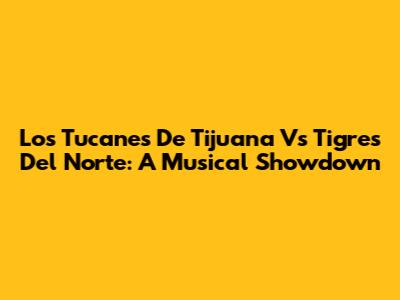 Los Tucanes De Tijuana Vs Tigres Del Norte: A Musical Showdown