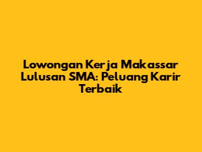 Lowongan Kerja Makassar Lulusan SMA: Peluang Karir Terbaik