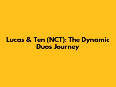 Lucas & Ten (NCT): The Dynamic Duo's Journey