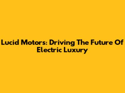 Lucid Motors: Driving The Future Of Electric Luxury