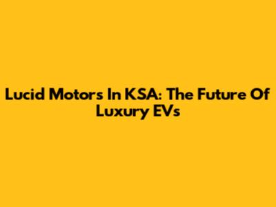 Lucid Motors In KSA: The Future Of Luxury EVs