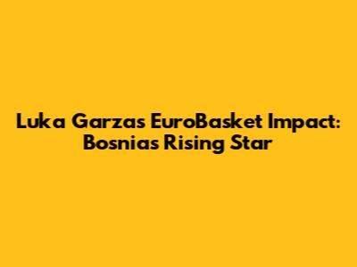 Luka Garza's EuroBasket Impact: Bosnia's Rising Star
