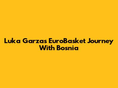 Luka Garza's EuroBasket Journey With Bosnia