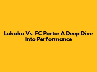 Lukaku Vs. FC Porto: A Deep Dive Into Performance