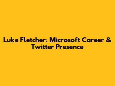 Luke Fletcher: Microsoft Career & Twitter Presence