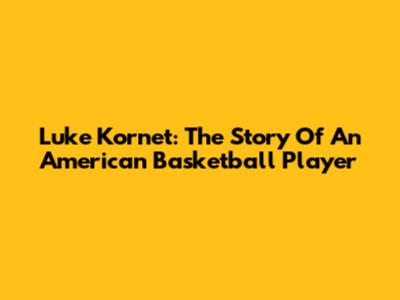 Luke Kornet: The Story Of An American Basketball Player
