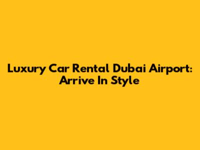 Luxury Car Rental Dubai Airport: Arrive In Style