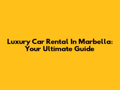 Luxury Car Rental In Marbella: Your Ultimate Guide