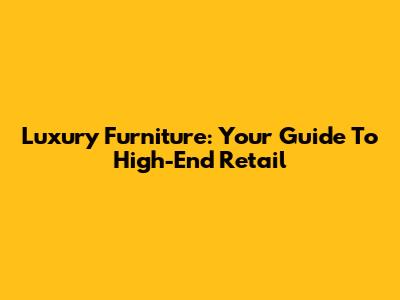 Luxury Furniture: Your Guide To High-End Retail