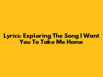 Lyrics: Exploring The Song 'I Want You To Take Me Home'