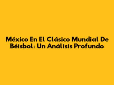 México En El Clásico Mundial De Béisbol: Un Análisis Profundo