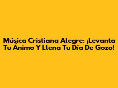 Música Cristiana Alegre: ¡Levanta Tu Ánimo Y Llena Tu Día De Gozo!
