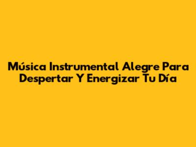 Música Instrumental Alegre Para Despertar Y Energizar Tu Día
