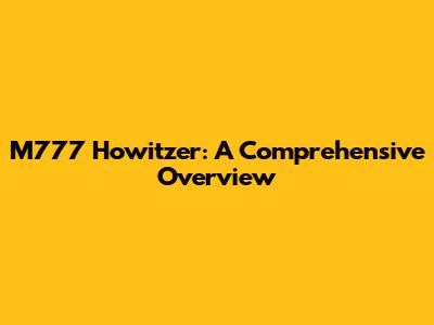 M777 Howitzer: A Comprehensive Overview