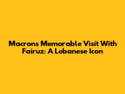Macron's Memorable Visit With Fairuz: A Lebanese Icon