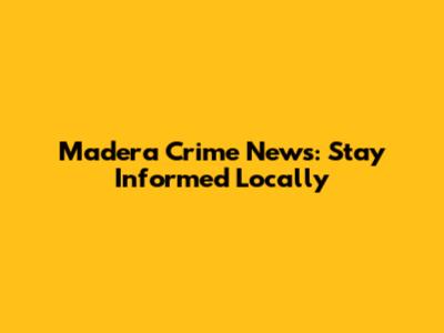 Madera Crime News: Stay Informed Locally