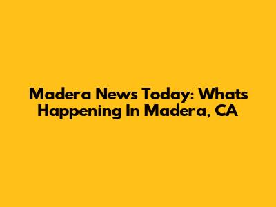 Madera News Today: What's Happening In Madera, CA