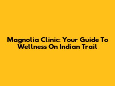 Magnolia Clinic: Your Guide To Wellness On Indian Trail