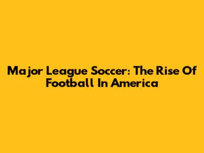 Major League Soccer: The Rise Of Football In America