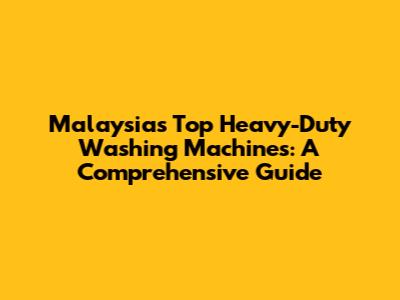 Malaysia's Top Heavy-Duty Washing Machines: A Comprehensive Guide