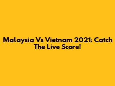 Malaysia Vs Vietnam 2021: Catch The Live Score!
