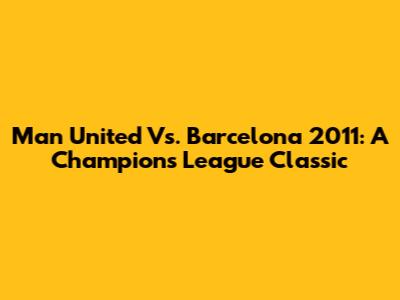 Man United Vs. Barcelona 2011: A Champions League Classic