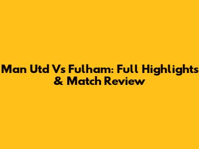 Man Utd Vs Fulham: Full Highlights & Match Review
