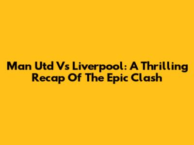 Man Utd Vs Liverpool: A Thrilling Recap Of The Epic Clash