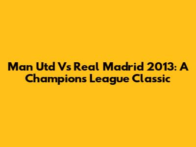 Man Utd Vs Real Madrid 2013: A Champions League Classic