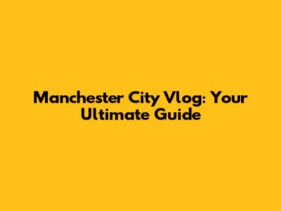 Manchester City Vlog: Your Ultimate Guide