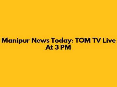 Manipur News Today: TOM TV Live At 3 PM
