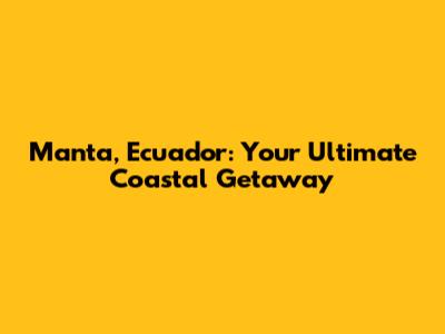 Manta, Ecuador: Your Ultimate Coastal Getaway