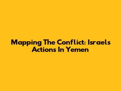 Mapping The Conflict: Israel's Actions In Yemen