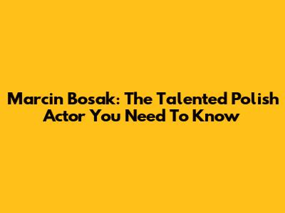 Marcin Bosak: The Talented Polish Actor You Need To Know