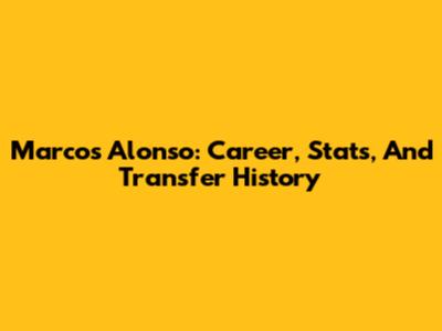 Marcos Alonso: Career, Stats, And Transfer History