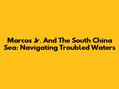 Marcos Jr. And The South China Sea: Navigating Troubled Waters