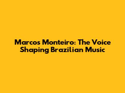 Marcos Monteiro: The Voice Shaping Brazilian Music