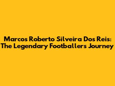 Marcos Roberto Silveira Dos Reis: The Legendary Footballer's Journey