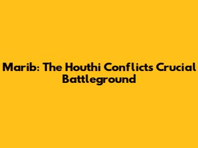 Marib: The Houthi Conflict's Crucial Battleground
